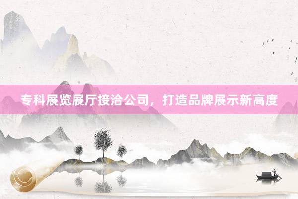 专科展览展厅接洽公司，打造品牌展示新高度