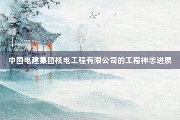 中国电建集团核电工程有限公司的工程神志进展